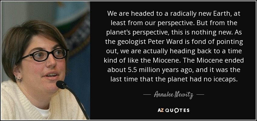 We are headed to a radically new Earth, at least from our perspective. But from the planet's perspective, this is nothing new. As the geologist Peter Ward is fond of pointing out, we are actually heading back to a time kind of like the Miocene. The Miocene ended about 5.5 million years ago, and it was the last time that the planet had no icecaps. - Annalee Newitz