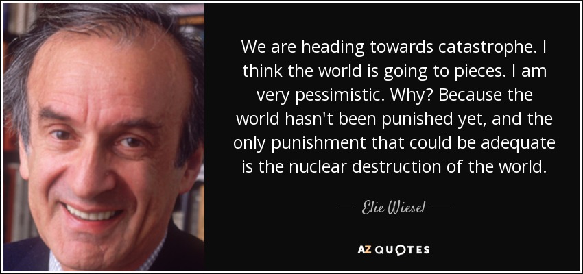 We are heading towards catastrophe. I think the world is going to pieces. I am very pessimistic. Why? Because the world hasn't been punished yet, and the only punishment that could be adequate is the nuclear destruction of the world. - Elie Wiesel