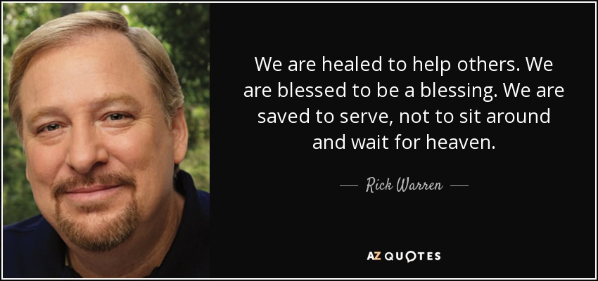 We are healed to help others. We are blessed to be a blessing. We are saved to serve, not to sit around and wait for heaven. - Rick Warren