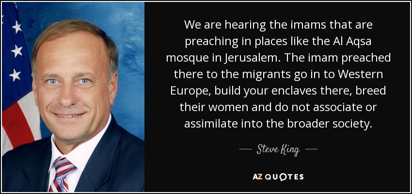 We are hearing the imams that are preaching in places like the Al Aqsa mosque in Jerusalem. The imam preached there to the migrants go in to Western Europe, build your enclaves there, breed their women and do not associate or assimilate into the broader society. - Steve King
