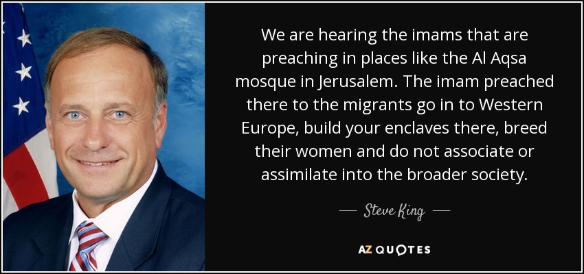 We are hearing the imams that are preaching in places like the Al Aqsa mosque in Jerusalem. The imam preached there to the migrants go in to Western Europe, build your enclaves there, breed their women and do not associate or assimilate into the broader society. - Steve King