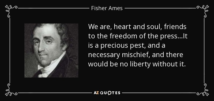 We are, heart and soul, friends to the freedom of the press...It is a precious pest, and a necessary mischief, and there would be no liberty without it. - Fisher Ames