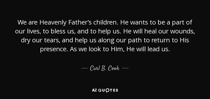 We are Heavenly Father’s children. He wants to be a part of our lives, to bless us, and to help us. He will heal our wounds, dry our tears, and help us along our path to return to His presence. As we look to Him, He will lead us. - Carl B. Cook
