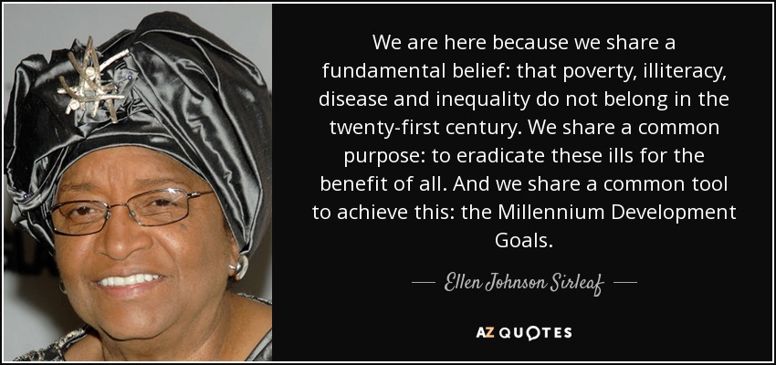 We are here because we share a fundamental belief: that poverty, illiteracy, disease and inequality do not belong in the twenty-first century. We share a common purpose: to eradicate these ills for the benefit of all. And we share a common tool to achieve this: the Millennium Development Goals. - Ellen Johnson Sirleaf