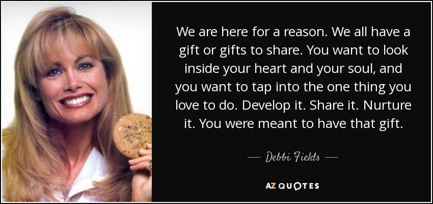 We are here for a reason. We all have a gift or gifts to share. You want to look inside your heart and your soul, and you want to tap into the one thing you love to do. Develop it. Share it. Nurture it. You were meant to have that gift. - Debbi Fields
