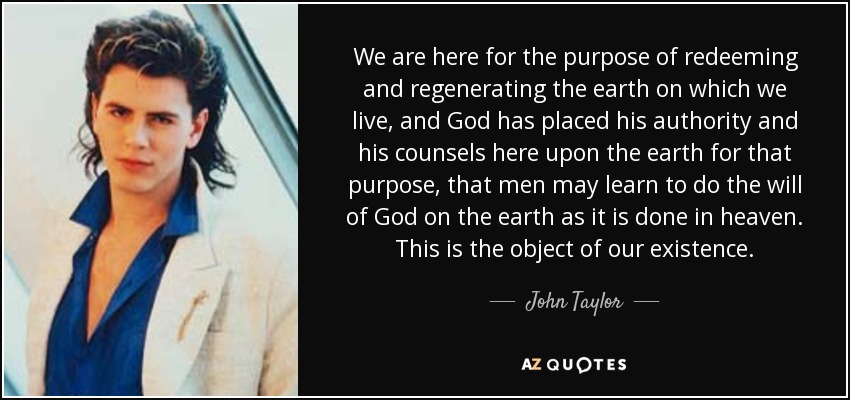 We are here for the purpose of redeeming and regenerating the earth on which we live, and God has placed his authority and his counsels here upon the earth for that purpose, that men may learn to do the will of God on the earth as it is done in heaven. This is the object of our existence. - John Taylor
