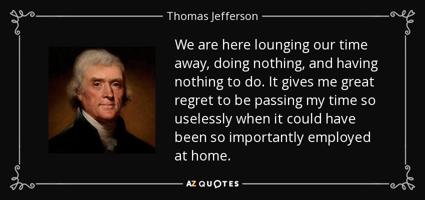 We are here lounging our time away, doing nothing, and having nothing to do. It gives me great regret to be passing my time so uselessly when it could have been so importantly employed at home. - Thomas Jefferson