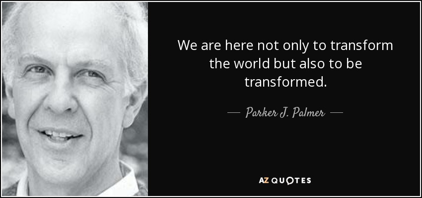 We are here not only to transform the world but also to be transformed. - Parker J. Palmer