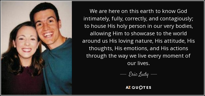 We are here on this earth to know God intimately, fully, correctly, and contagiously; to house His holy person in our very bodies, allowing Him to showcase to the world around us His loving nature, His attitude, His thoughts, His emotions, and His actions through the way we live every moment of our lives. - Eric Ludy