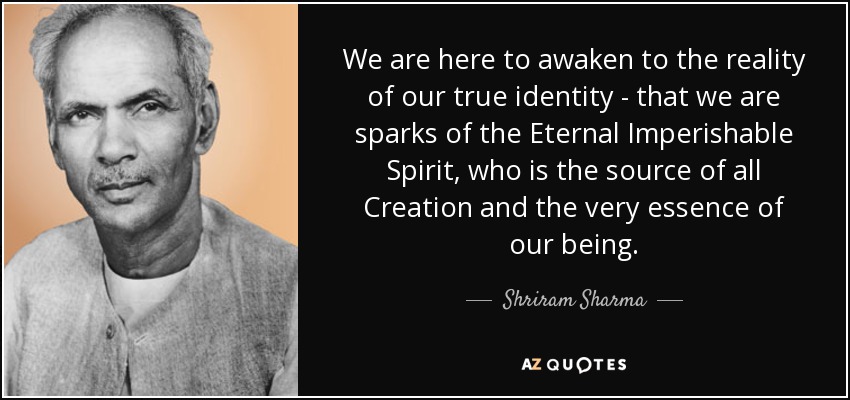 We are here to awaken to the reality of our true identity - that we are sparks of the Eternal Imperishable Spirit, who is the source of all Creation and the very essence of our being. - Shriram Sharma