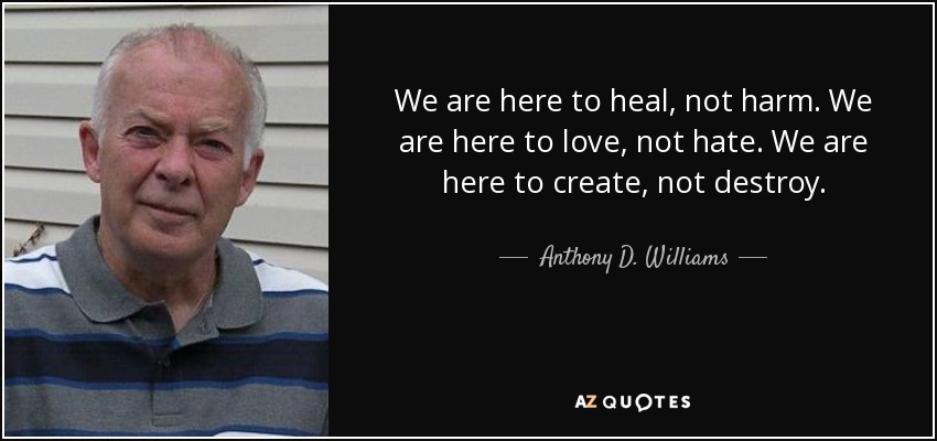 We are here to heal, not harm. We are here to love, not hate. We are here to create, not destroy. - Anthony D. Williams