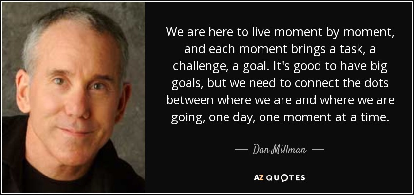 We are here to live moment by moment, and each moment brings a task, a challenge, a goal. It's good to have big goals, but we need to connect the dots between where we are and where we are going, one day, one moment at a time. - Dan Millman