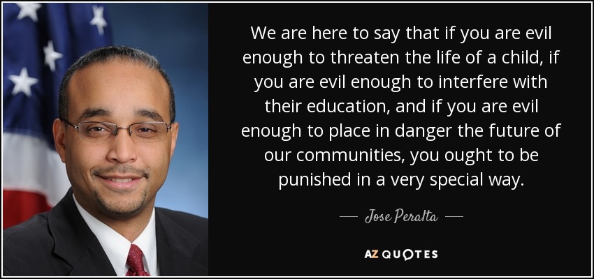 We are here to say that if you are evil enough to threaten the life of a child, if you are evil enough to interfere with their education, and if you are evil enough to place in danger the future of our communities, you ought to be punished in a very special way. - Jose Peralta