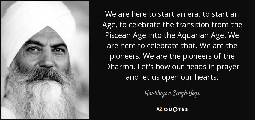 We are here to start an era, to start an Age, to celebrate the transition from the Piscean Age into the Aquarian Age. We are here to celebrate that. We are the pioneers. We are the pioneers of the Dharma. Let's bow our heads in prayer and let us open our hearts. - Harbhajan Singh Yogi