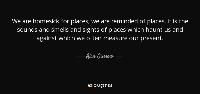 We are homesick for places, we are reminded of places, it is the sounds and smells and sights of places which haunt us and against which we often measure our present. - Alan Gussow