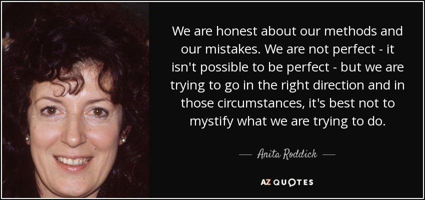 We are honest about our methods and our mistakes. We are not perfect - it isn't possible to be perfect - but we are trying to go in the right direction and in those circumstances, it's best not to mystify what we are trying to do. - Anita Roddick