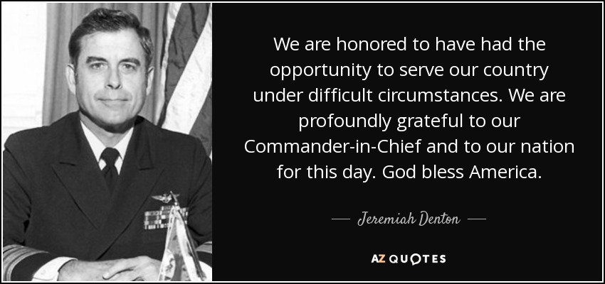 We are honored to have had the opportunity to serve our country under difficult circumstances. We are profoundly grateful to our Commander-in-Chief and to our nation for this day. God bless America. - Jeremiah Denton