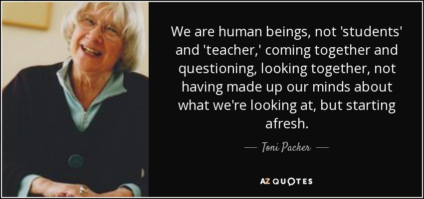 We are human beings, not 'students' and 'teacher,' coming together and questioning, looking together, not having made up our minds about what we're looking at, but starting afresh. - Toni Packer