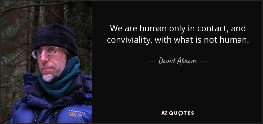 We are human only in contact, and conviviality, with what is not human. - David Abram