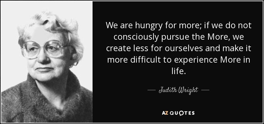 We are hungry for more; if we do not consciously pursue the More, we create less for ourselves and make it more difficult to experience More in life. - Judith Wright