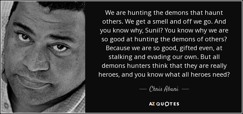 We are hunting the demons that haunt others. We get a smell and off we go. And you know why, Sunil? You know why we are so good at hunting the demons of others? Because we are so good, gifted even, at stalking and evading our own. But all demons hunters think that they are really heroes, and you know what all heroes need? - Chris Abani