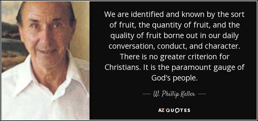 We are identified and known by the sort of fruit, the quantity of fruit, and the quality of fruit borne out in our daily conversation, conduct, and character. There is no greater criterion for Christians. It is the paramount gauge of God's people. - W. Phillip Keller