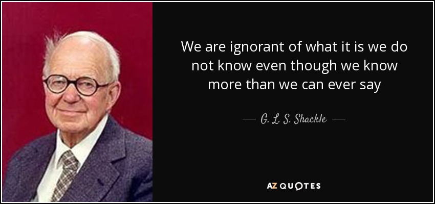 We are ignorant of what it is we do not know even though we know more than we can ever say - G. L. S. Shackle
