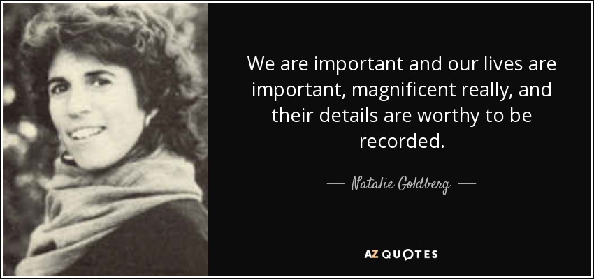 We are important and our lives are important, magnificent really, and their details are worthy to be recorded. - Natalie Goldberg