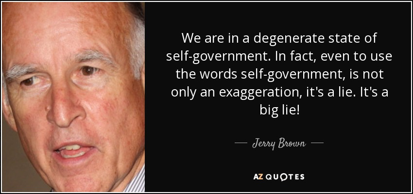 We are in a degenerate state of self-government. In fact, even to use the words self-government, is not only an exaggeration, it's a lie. It's a big lie! - Jerry Brown