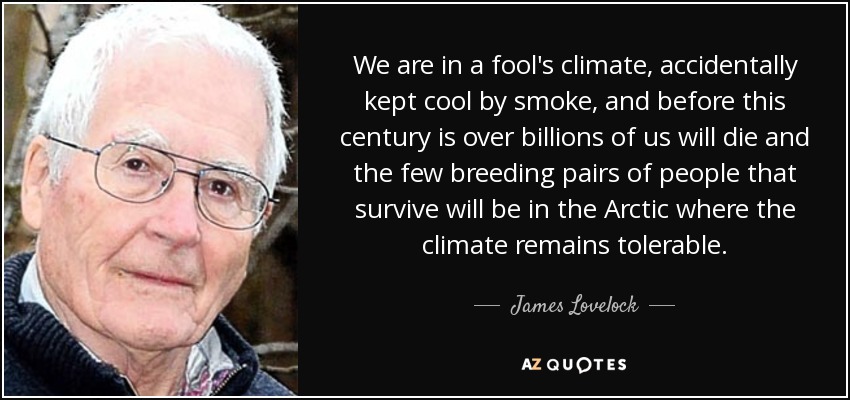 We are in a fool's climate, accidentally kept cool by smoke, and before this century is over billions of us will die and the few breeding pairs of people that survive will be in the Arctic where the climate remains tolerable. - James Lovelock