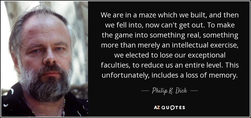 We are in a maze which we built, and then we fell into, now can't get out. To make the game into something real, something more than merely an intellectual exercise, we elected to lose our exceptional faculties, to reduce us an entire level. This unfortunately, includes a loss of memory. - Philip K. Dick