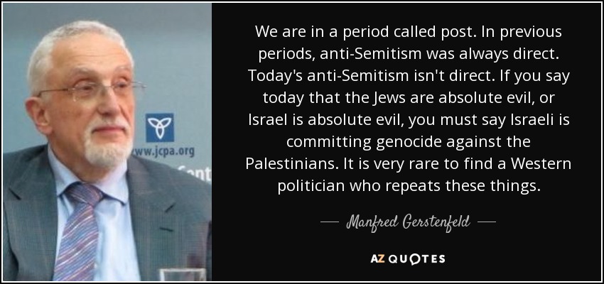 We are in a period called post. In previous periods, anti-Semitism was always direct. Today's anti-Semitism isn't direct. If you say today that the Jews are absolute evil, or Israel is absolute evil, you must say Israeli is committing genocide against the Palestinians. It is very rare to find a Western politician who repeats these things. - Manfred Gerstenfeld