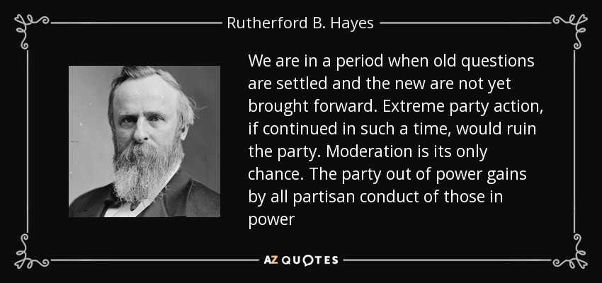 We are in a period when old questions are settled and the new are not yet brought forward. Extreme party action, if continued in such a time, would ruin the party. Moderation is its only chance. The party out of power gains by all partisan conduct of those in power - Rutherford B. Hayes