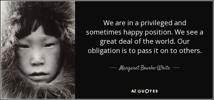 We are in a privileged and sometimes happy position. We see a great deal of the world. Our obligation is to pass it on to others. - Margaret Bourke-White