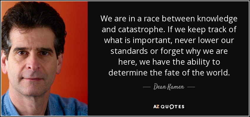 We are in a race between knowledge and catastrophe. If we keep track of what is important, never lower our standards or forget why we are here, we have the ability to determine the fate of the world. - Dean Kamen