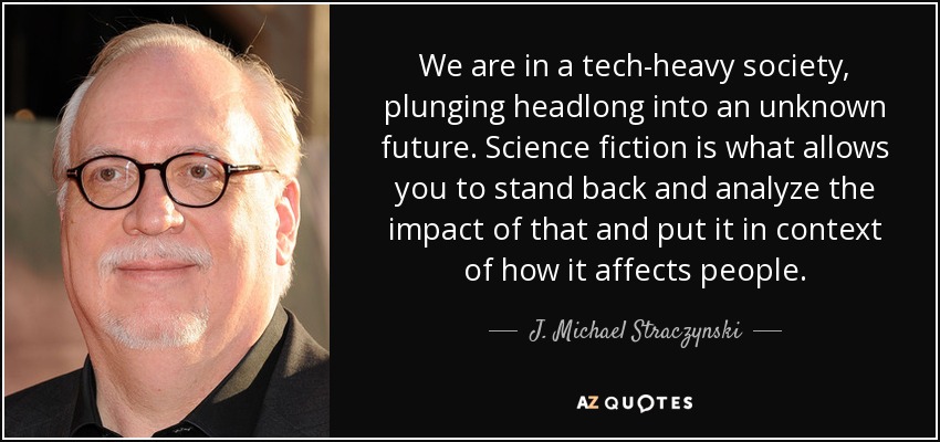 We are in a tech-heavy society, plunging headlong into an unknown future. Science fiction is what allows you to stand back and analyze the impact of that and put it in context of how it affects people. - J. Michael Straczynski