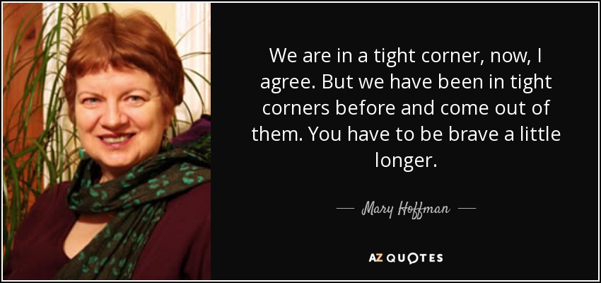 We are in a tight corner, now, I agree. But we have been in tight corners before and come out of them. You have to be brave a little longer. - Mary Hoffman