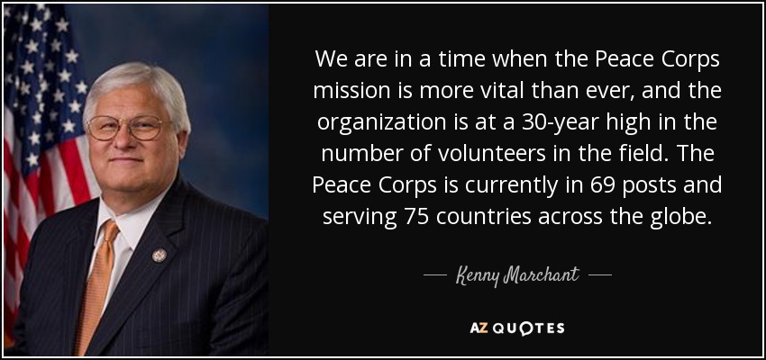 We are in a time when the Peace Corps mission is more vital than ever, and the organization is at a 30-year high in the number of volunteers in the field. The Peace Corps is currently in 69 posts and serving 75 countries across the globe. - Kenny Marchant
