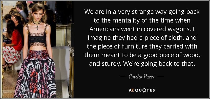 We are in a very strange way going back to the mentality of the time when Americans went in covered wagons. I imagine they had a piece of cloth, and the piece of furniture they carried with them meant to be a good piece of wood, and sturdy. We're going back to that. - Emilio Pucci