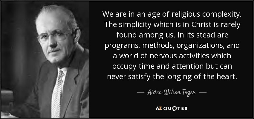 We are in an age of religious complexity. The simplicity which is in Christ is rarely found among us. In its stead are programs, methods, organizations, and a world of nervous activities which occupy time and attention but can never satisfy the longing of the heart. - Aiden Wilson Tozer