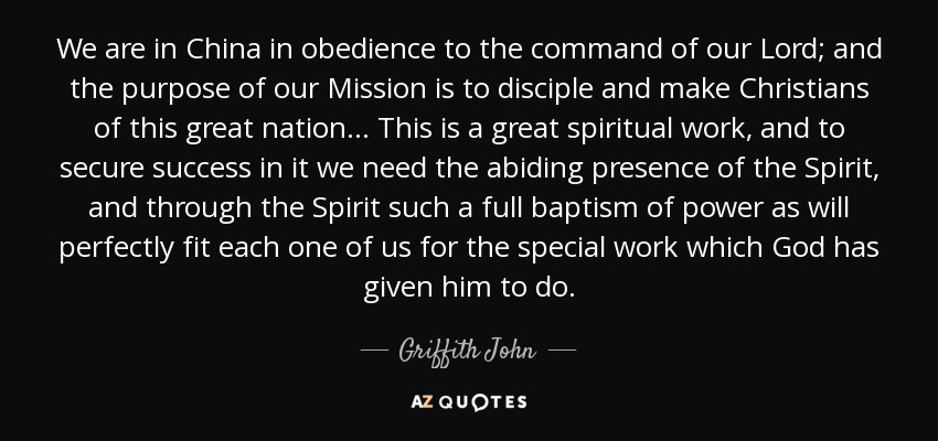 We are in China in obedience to the command of our Lord; and the purpose of our Mission is to disciple and make Christians of this great nation.. . This is a great spiritual work, and to secure success in it we need the abiding presence of the Spirit, and through the Spirit such a full baptism of power as will perfectly fit each one of us for the special work which God has given him to do. - Griffith John