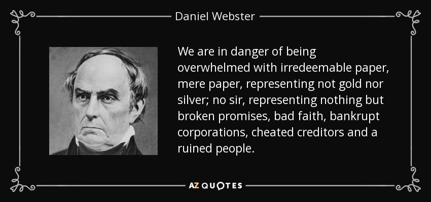 We are in danger of being overwhelmed with irredeemable paper, mere paper, representing not gold nor silver; no sir, representing nothing but broken promises, bad faith, bankrupt corporations, cheated creditors and a ruined people. - Daniel Webster