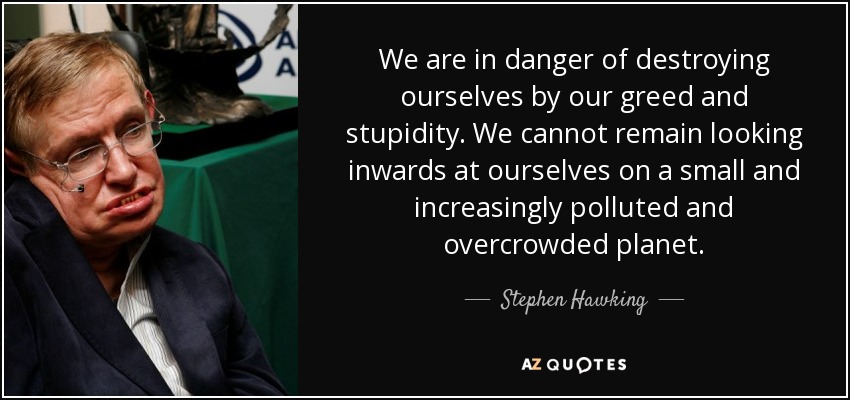 We are in danger of destroying ourselves by our greed and stupidity. We cannot remain looking inwards at ourselves on a small and increasingly polluted and overcrowded planet. - Stephen Hawking