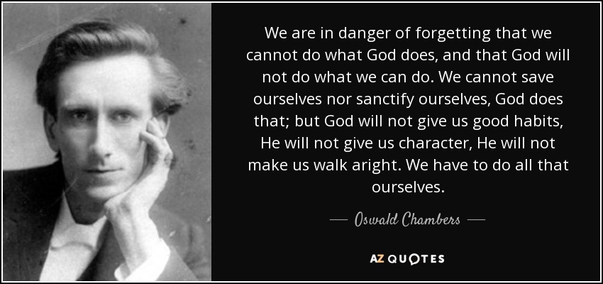 We are in danger of forgetting that we cannot do what God does, and that God will not do what we can do. We cannot save ourselves nor sanctify ourselves, God does that; but God will not give us good habits, He will not give us character, He will not make us walk aright. We have to do all that ourselves. - Oswald Chambers