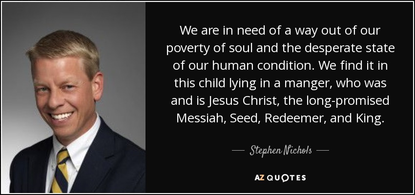 We are in need of a way out of our poverty of soul and the desperate state of our human condition. We find it in this child lying in a manger, who was and is Jesus Christ, the long-promised Messiah, Seed, Redeemer, and King. - Stephen Nichols