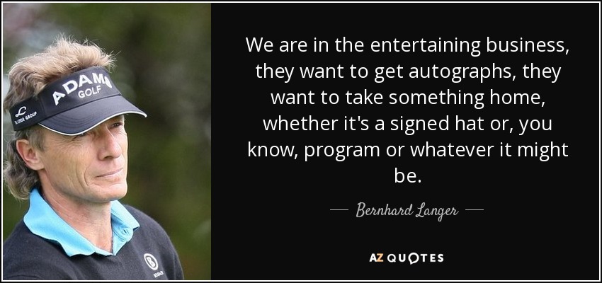 We are in the entertaining business, they want to get autographs, they want to take something home, whether it's a signed hat or, you know, program or whatever it might be. - Bernhard Langer