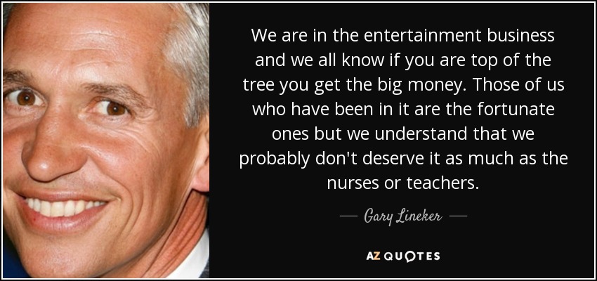 We are in the entertainment business and we all know if you are top of the tree you get the big money. Those of us who have been in it are the fortunate ones but we understand that we probably don't deserve it as much as the nurses or teachers. - Gary Lineker