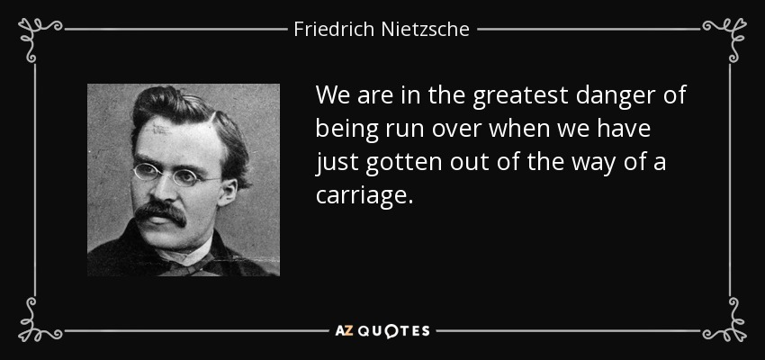 We are in the greatest danger of being run over when we have just gotten out of the way of a carriage. - Friedrich Nietzsche
