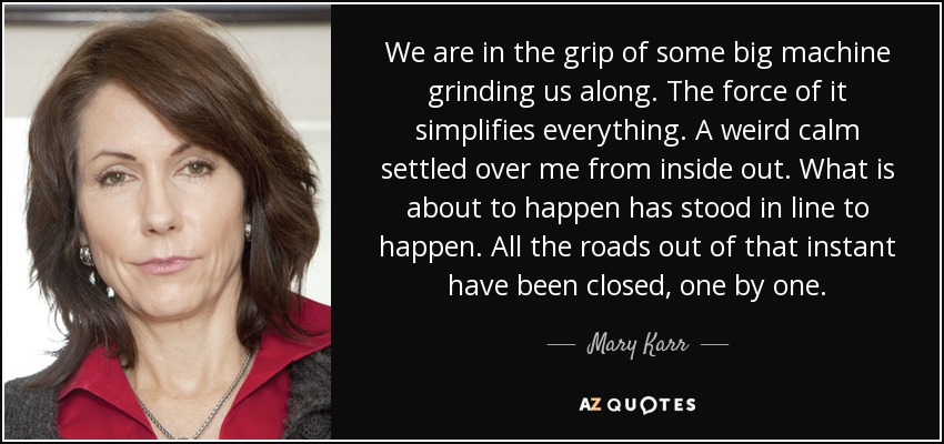 We are in the grip of some big machine grinding us along. The force of it simplifies everything. A weird calm settled over me from inside out. What is about to happen has stood in line to happen. All the roads out of that instant have been closed, one by one. - Mary Karr