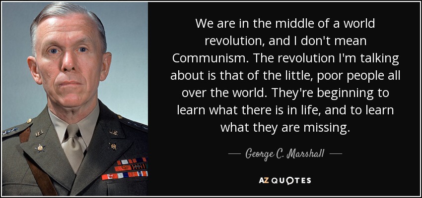 We are in the middle of a world revolution, and I don't mean Communism. The revolution I'm talking about is that of the little, poor people all over the world. They're beginning to learn what there is in life, and to learn what they are missing. - George C. Marshall